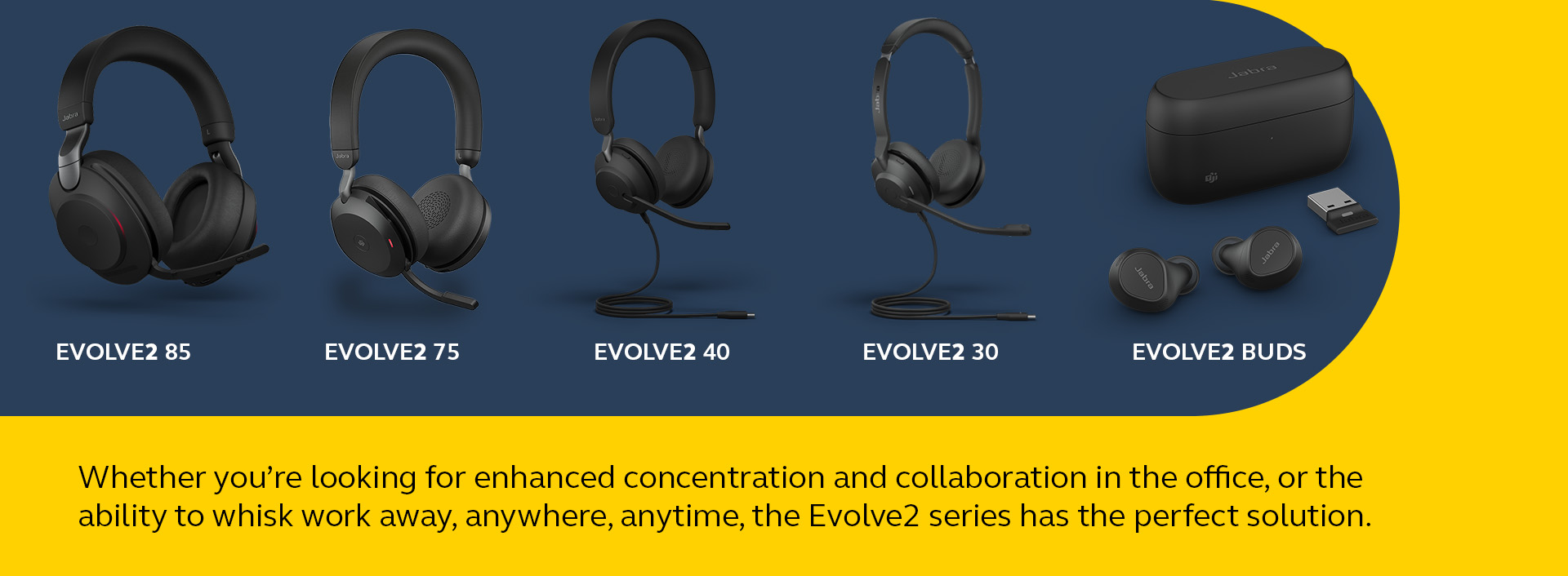 Evolve2 85, Evolve2 75, Evolve2 40, Evolve2 30, Evolve2 Buds - Whether you're looking for enhanced concentratoin and collaboration in the office, or the ability to whisk work away, anywhere, anytime, the Evolve2 series has the perfect solution.