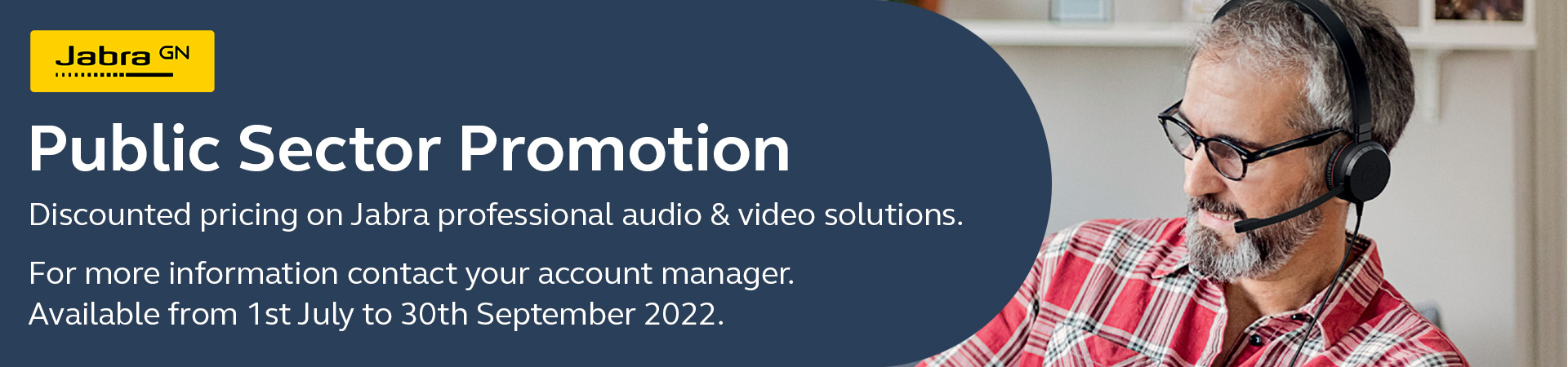 Jabra GN - Public Sector Promotion. Discounted pricing on Jabra professional audio & video solutions. For more information contract your account manager. Available from 1st July to 30th September 2022.