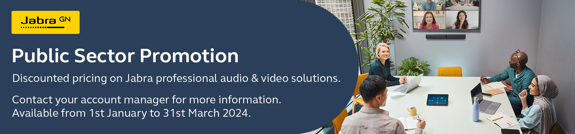 Jabra GN - Public Sector Promotion - Discounted pricing on Jabra professional audio & video solutions. Contact your account manager for more information. Available from 1st January to 31st March 2024.