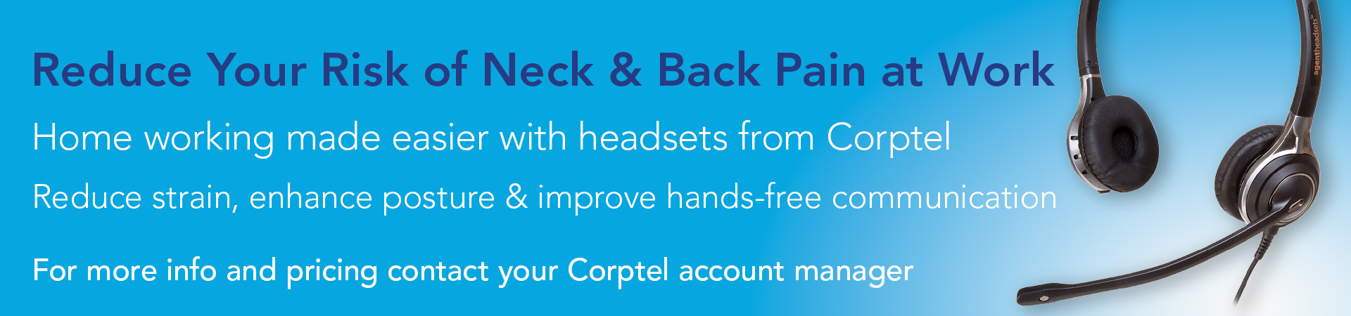 Reduce Your Risk of Neck & Back Pain at Work - Home working made easier with headsets from Corptel, Reduce Strain, enhance posture and improve hands-free communication. For more information, contact your Corptel account manager